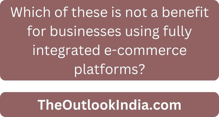 Which of these is not a benefit for businesses using fully integrated e-commerce platforms?